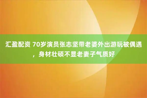 汇盈配资 70岁演员张志坚带老婆外出游玩被偶遇，身材壮硕不显老妻子气质好