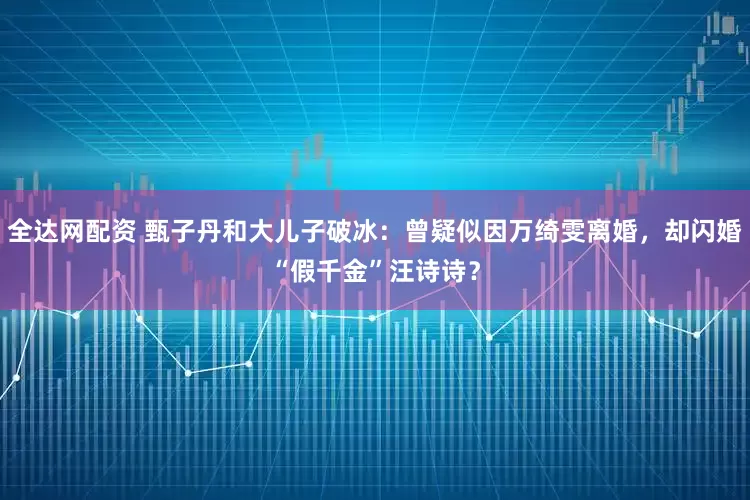 全达网配资 甄子丹和大儿子破冰：曾疑似因万绮雯离婚，却闪婚“假千金”汪诗诗？