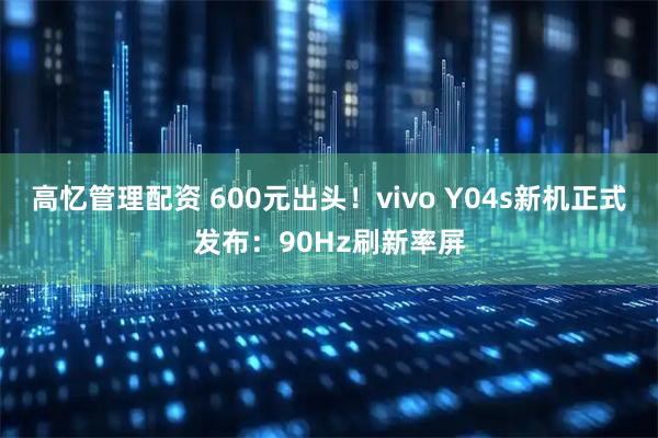 高忆管理配资 600元出头！vivo Y04s新机正式发布：90Hz刷新率屏