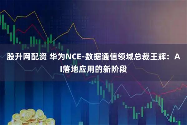 股升网配资 华为NCE-数据通信领域总裁王辉：AI落地应用的新阶段