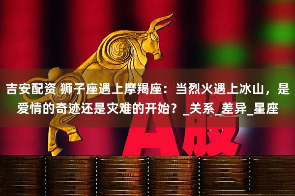 吉安配资 狮子座遇上摩羯座：当烈火遇上冰山，是爱情的奇迹还是灾难的开始？_关系_差异_星座