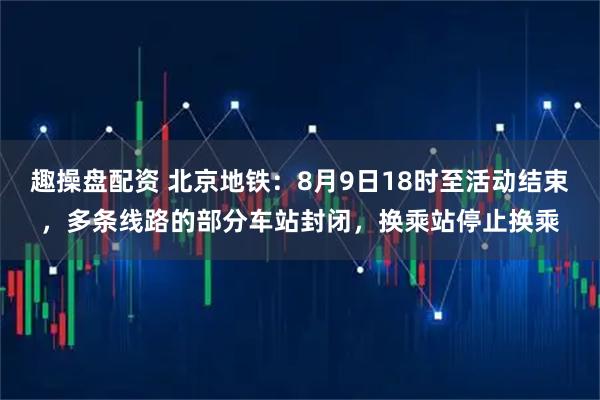 趣操盘配资 北京地铁：8月9日18时至活动结束，多条线路的部分车站封闭，换乘站停止换乘