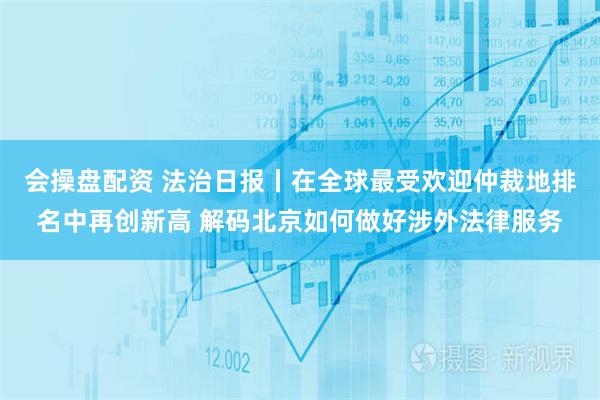 会操盘配资 法治日报丨在全球最受欢迎仲裁地排名中再创新高 解码北京如何做好涉外法律服务