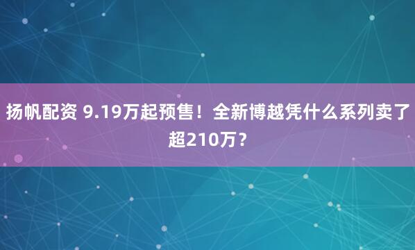 扬帆配资 9.19万起预售！全新博越凭什么系列卖了超210万？