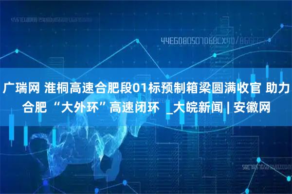 广瑞网 淮桐高速合肥段01标预制箱梁圆满收官 助力合肥 “大外环”高速闭环  _大皖新闻 | 安徽网