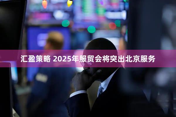 汇盈策略 2025年服贸会将突出北京服务