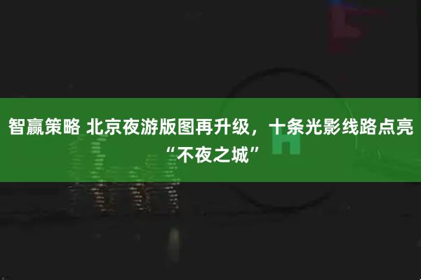 智赢策略 北京夜游版图再升级，十条光影线路点亮“不夜之城”
