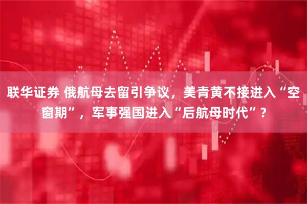联华证券 俄航母去留引争议，美青黄不接进入“空窗期”，军事强国进入“后航母时代”？