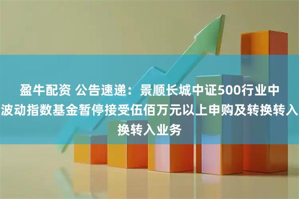 盈牛配资 公告速递：景顺长城中证500行业中性低波动指数基金暂停接受伍佰万元以上申购及转换转入业务