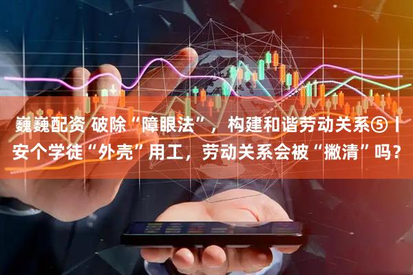 巍巍配资 破除“障眼法”，构建和谐劳动关系⑤丨安个学徒“外壳”用工，劳动关系会被“撇清”吗？