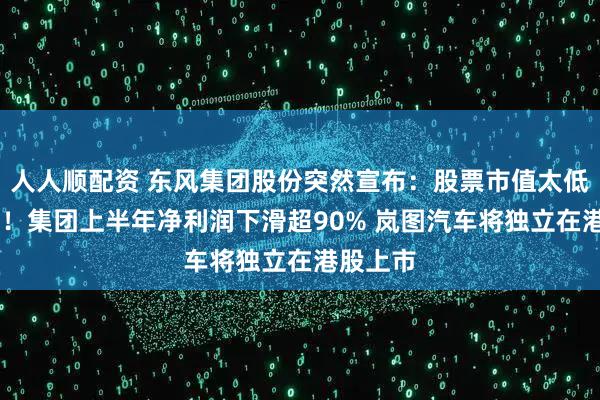 人人顺配资 东风集团股份突然宣布：股票市值太低 将退市！集团上半年净利润下滑超90% 岚图汽车将独立在港股上市