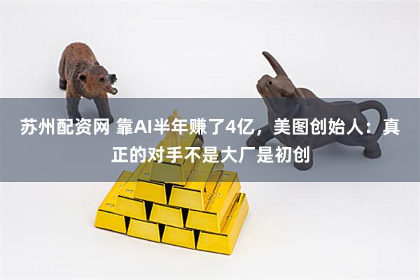 苏州配资网 靠AI半年赚了4亿，美图创始人：真正的对手不是大厂是初创