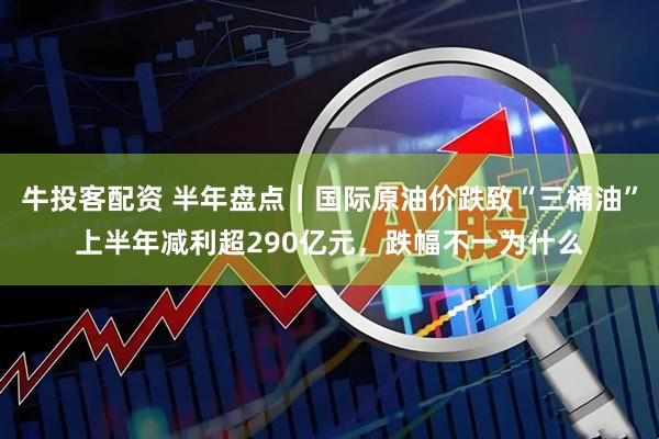 牛投客配资 半年盘点｜国际原油价跌致“三桶油”上半年减利超290亿元，跌幅不一为什么