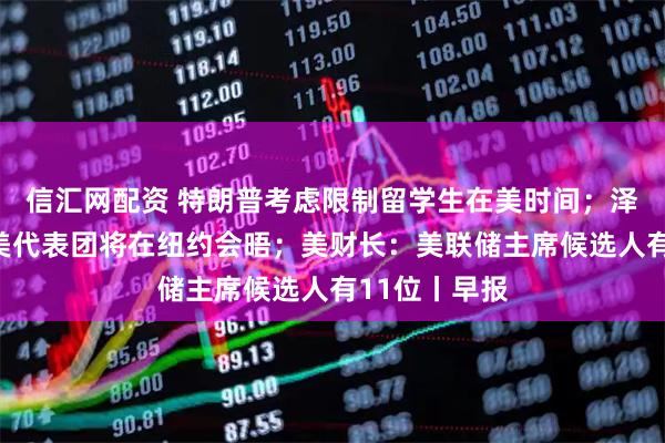 信汇网配资 特朗普考虑限制留学生在美时间；泽连斯基：乌美代表团将在纽约会晤；美财长：美联储主席候选人有11位丨早报