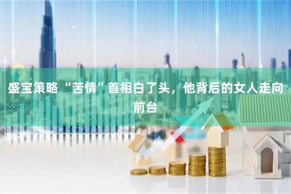 盛宝策略 “苦情”首相白了头，他背后的女人走向前台