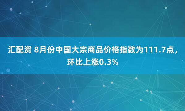 汇配资 8月份中国大宗商品价格指数为111.7点，环比上涨0.3%
