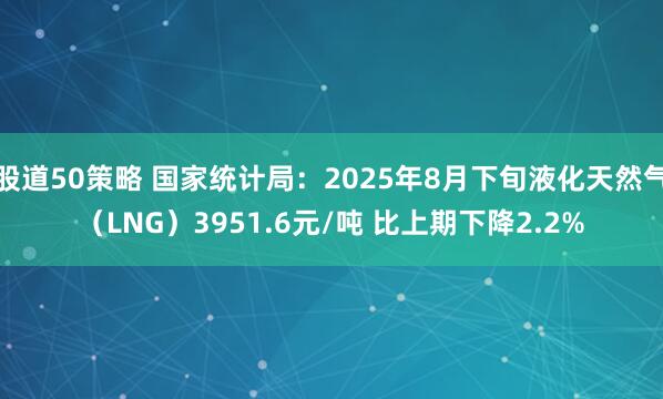股道50策略 国家统计局：2025年8月下旬液化天然气（LNG）3951.6元/吨 比上期下降2.2%