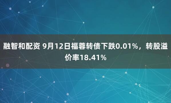 融智和配资 9月12日福蓉转债下跌0.01%，转股溢价率18.41%