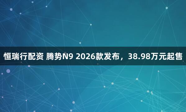 恒瑞行配资 腾势N9 2026款发布，38.98万元起售
