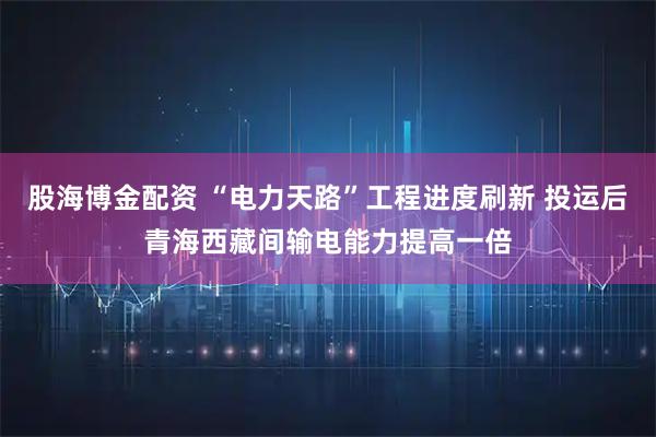 股海博金配资 “电力天路”工程进度刷新 投运后青海西藏间输电能力提高一倍