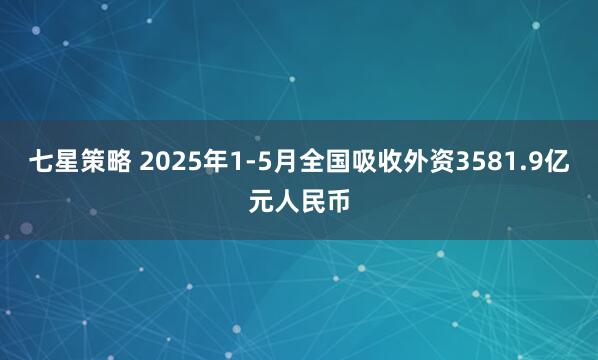 七星策略 2025年1-5月全国吸收外资3581.9亿元人民币