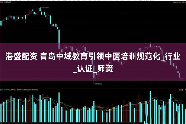 港盛配资 青岛中域教育引领中医培训规范化_行业_认证_师资