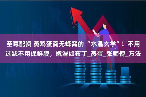 至尊配资 蒸鸡蛋羹无蜂窝的 “水温玄学”！不用过滤不用保鲜膜，嫩滑如布丁_蒸蛋_张师傅_方法