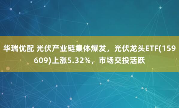 华瑞优配 光伏产业链集体爆发，光伏龙头ETF(159609)上涨5.32%，市场交投活跃