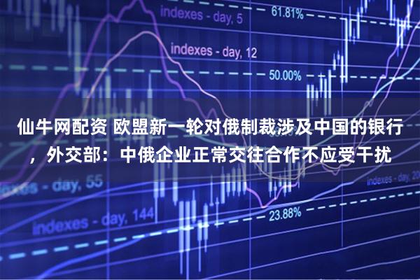 仙牛网配资 欧盟新一轮对俄制裁涉及中国的银行，外交部：中俄企业正常交往合作不应受干扰