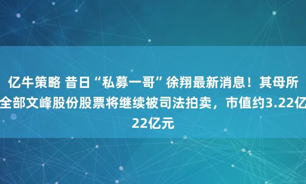 亿牛策略 昔日“私募一哥”徐翔最新消息！其母所持全部文峰股份股票将继续被司法拍卖，市值约3.22亿元