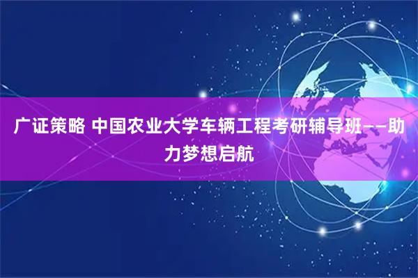 广证策略 中国农业大学车辆工程考研辅导班——助力梦想启航