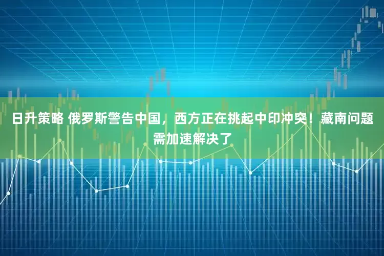 日升策略 俄罗斯警告中国，西方正在挑起中印冲突！藏南问题需加速解决了