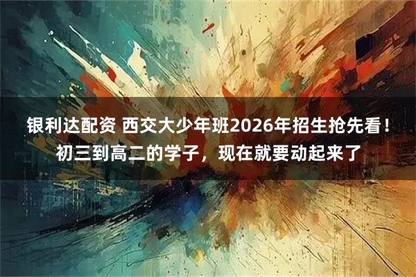 银利达配资 西交大少年班2026年招生抢先看！初三到高二的学子，现在就要动起来了
