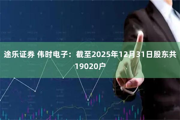 途乐证券 伟时电子：截至2025年12月31日股东共19020户