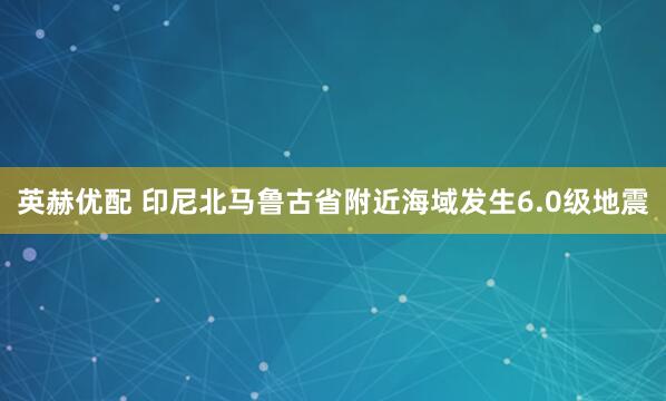 英赫优配 印尼北马鲁古省附近海域发生6.0级地震