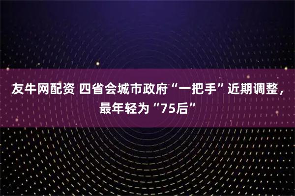 友牛网配资 四省会城市政府“一把手”近期调整，最年轻为“75后”
