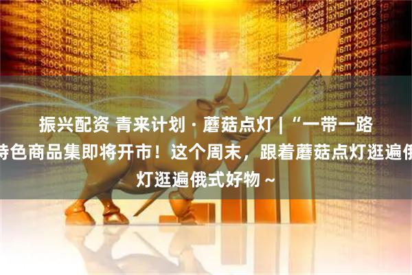 振兴配资 青来计划 · 蘑菇点灯 | “一带一路”俄罗斯特色商品集即将开市！这个周末，跟着蘑菇点灯逛遍俄式好物～